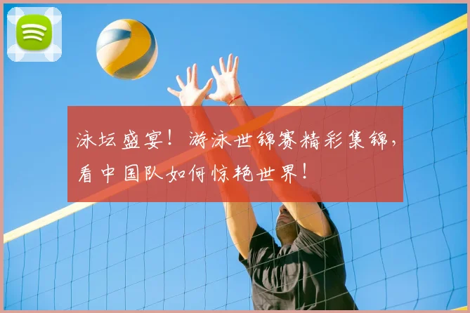 泳坛盛宴！游泳世锦赛精彩集锦，看中国队如何惊艳世界！