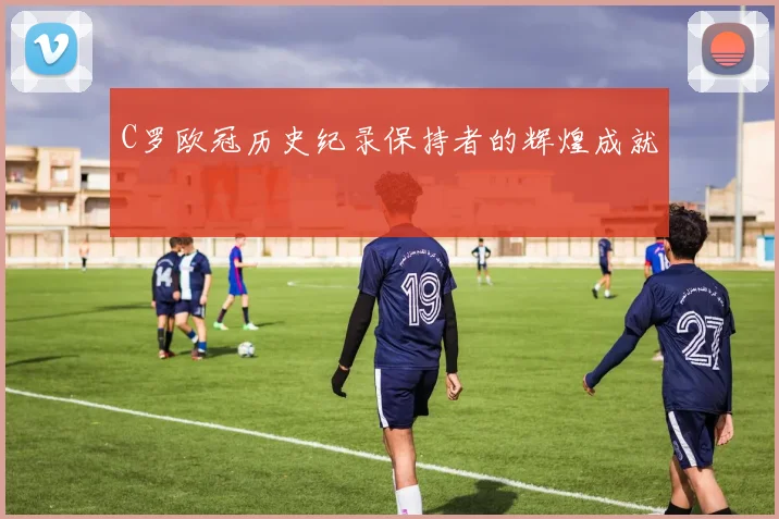 C罗欧冠历史纪录保持者的辉煌成就