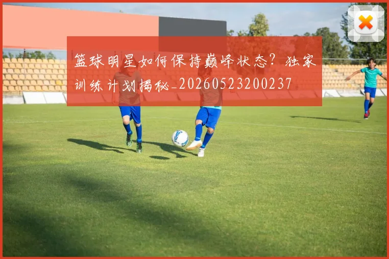 篮球明星如何保持巅峰状态?独家训练计划揭秘_20260523200237