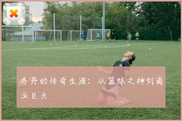 乔丹的传奇生涯：从篮球之神到商业巨头