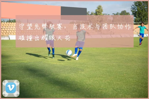 守望先锋联赛，当技术与团队协作碰撞出耀眼火花