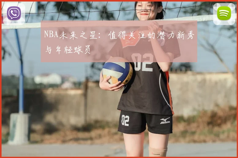 NBA未来之星:值得关注的潜力新秀与年轻球员