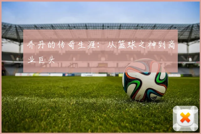 乔丹的传奇生涯:从篮球之神到商业巨头