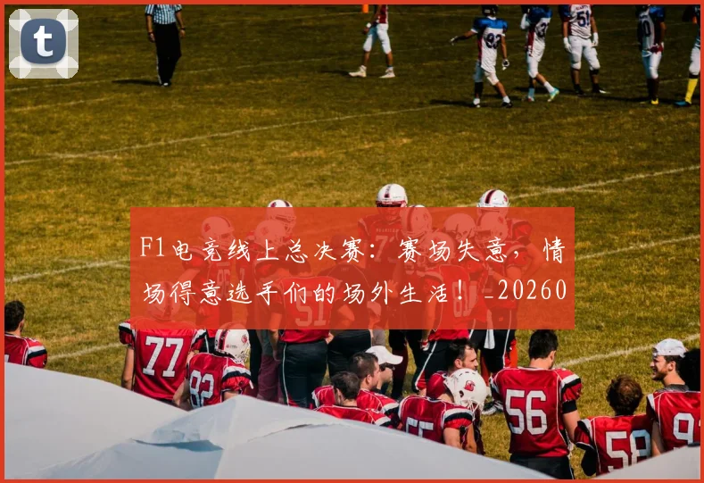 F1电竞线上总决赛：赛场失意，情场得意选手们的场外生活！_20260529145810_20260702043347