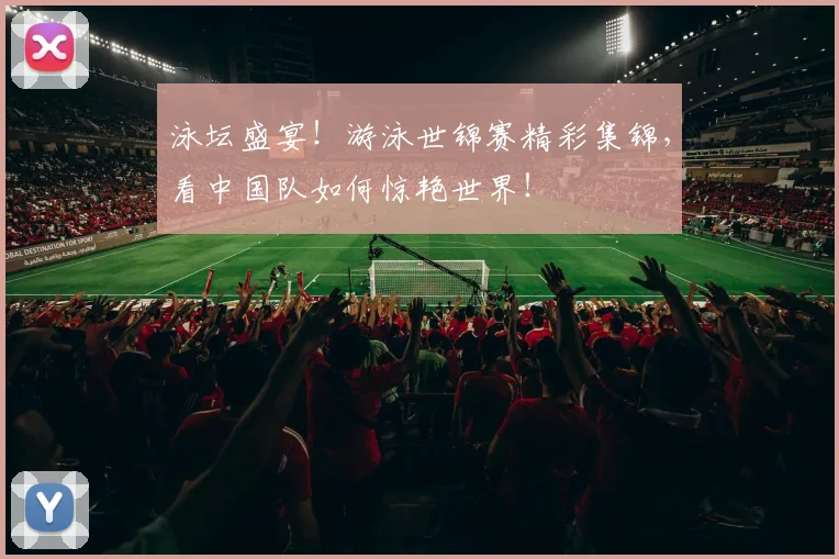 泳坛盛宴！游泳世锦赛精彩集锦，看中国队如何惊艳世界！