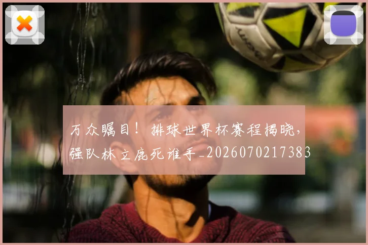 万众瞩目!排球世界杯赛程揭晓,强队林立鹿死谁手_20260702173832