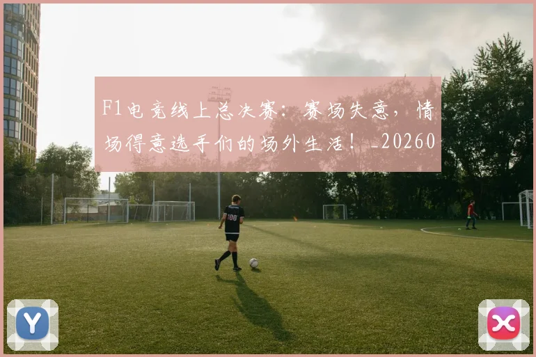 F1电竞线上总决赛：赛场失意，情场得意选手们的场外生活！_20260529145810_20260702043347